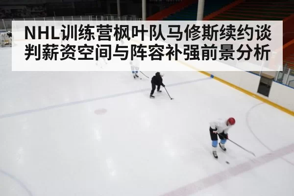 NHL训练营枫叶队马修斯续约谈判薪资空间与阵容补强前景分析