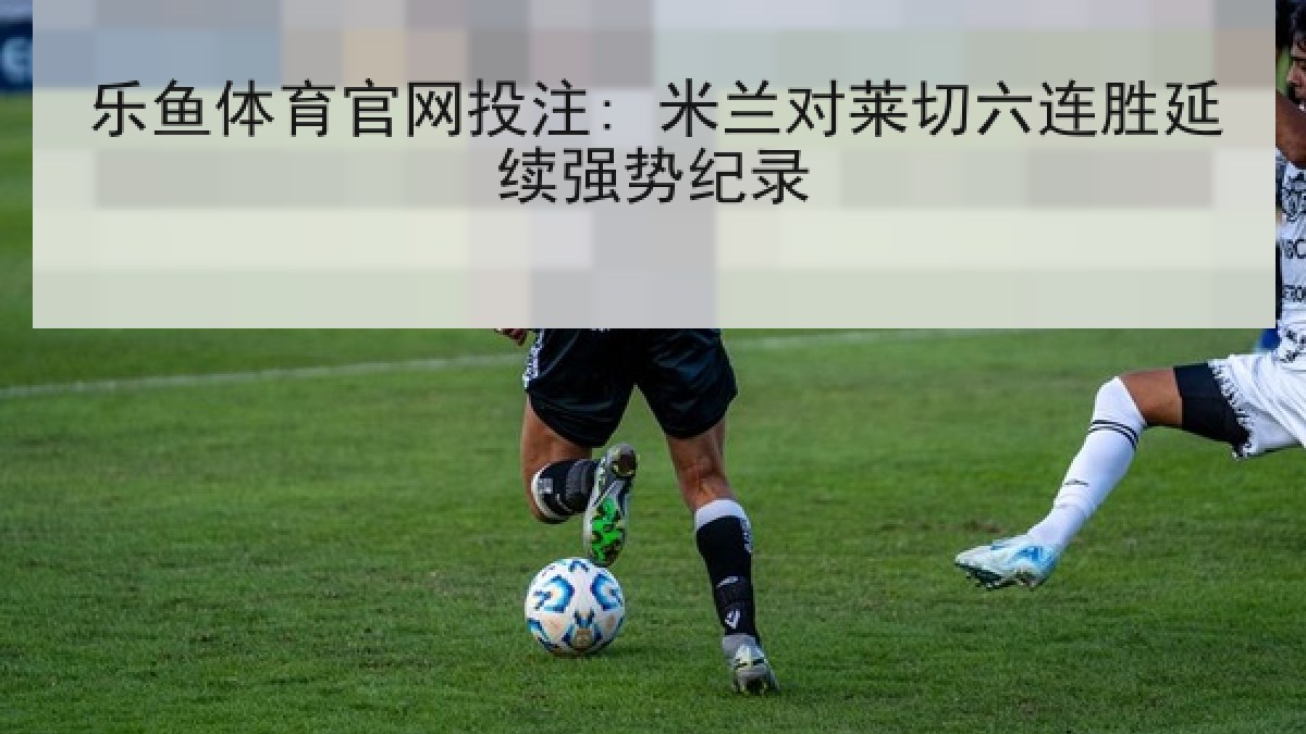 乐鱼体育官网投注: 米兰对莱切六连胜延续强势纪录