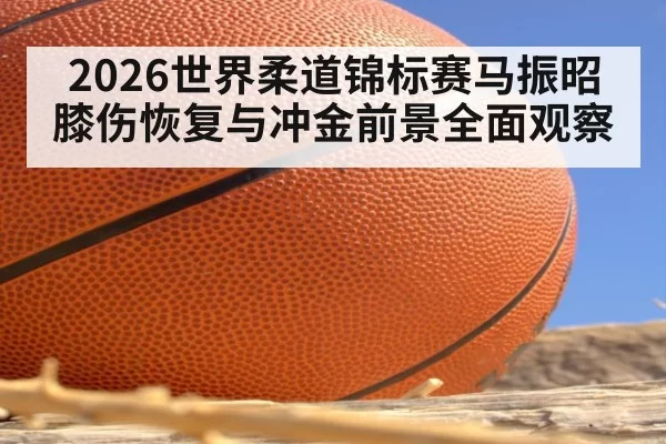 2026世界柔道锦标赛马振昭膝伤恢复与冲金前景全面观察